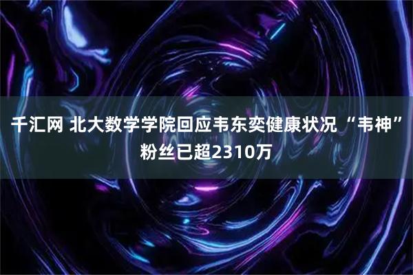 千汇网 北大数学学院回应韦东奕健康状况 “韦神”粉丝已超2310万