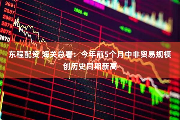 东程配资 海关总署：今年前5个月中非贸易规模创历史同期新高
