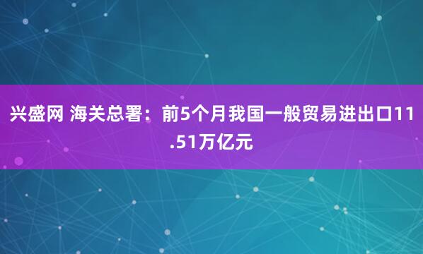 兴盛网 海关总署：前5个月我国一般贸易进出口11.51万亿元