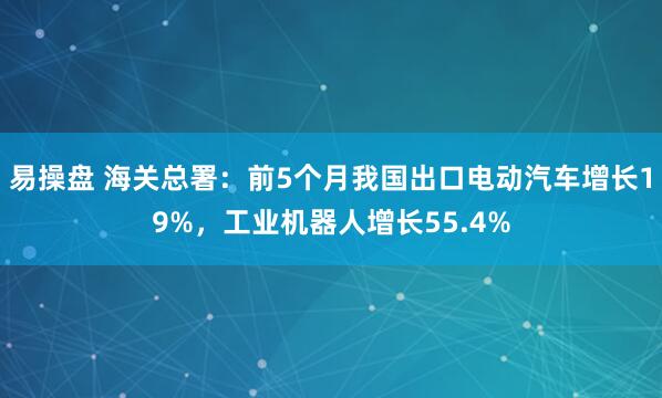 易操盘 海关总署：前5个月我国出口电动汽车增长19%，工业机器人增长55.4%