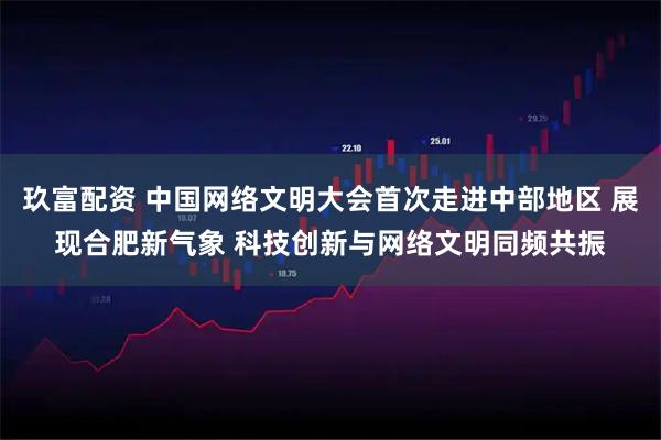 玖富配资 中国网络文明大会首次走进中部地区 展现合肥新气象 科技创新与网络文明同频共振