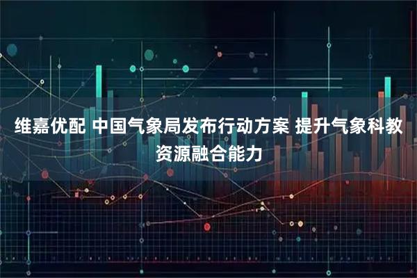 维嘉优配 中国气象局发布行动方案 提升气象科教资源融合能力