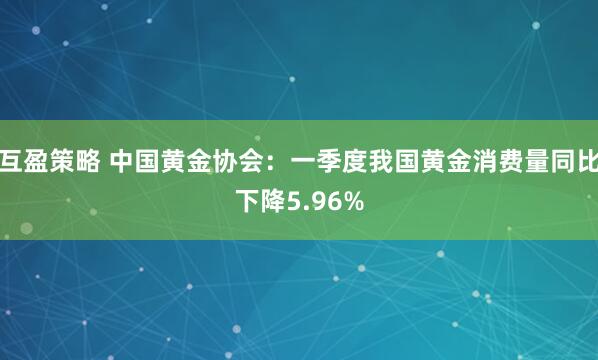 互盈策略 中国黄金协会：一季度我国黄金消费量同比下降5.96%