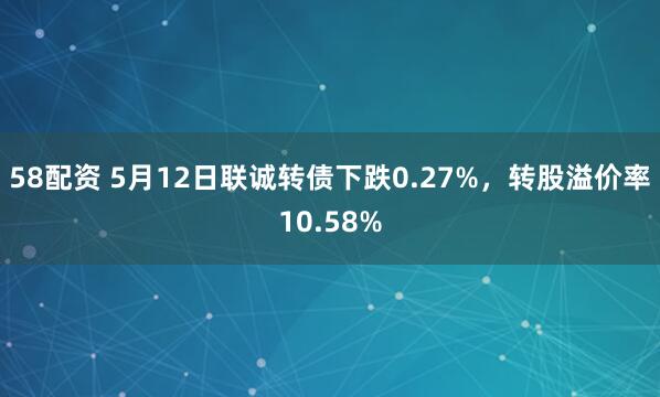 58配资 5月12日联诚转债下跌0.27%，转股溢价率10.58%