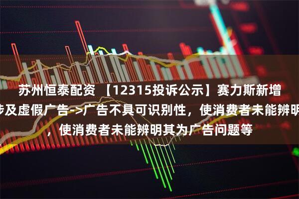 苏州恒泰配资 【12315投诉公示】赛力斯新增5件投诉公示，涉及虚假广告->广告不具可识别性，使消费者未能辨明其为广告问题等