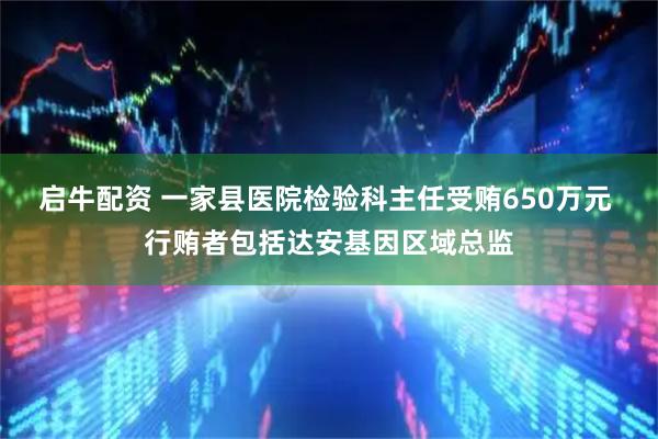 启牛配资 一家县医院检验科主任受贿650万元 行贿者包括达安基因区域总监
