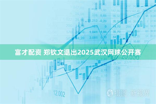 富才配资 郑钦文退出2025武汉网球公开赛