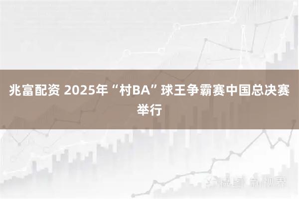 兆富配资 2025年“村BA”球王争霸赛中国总决赛举行