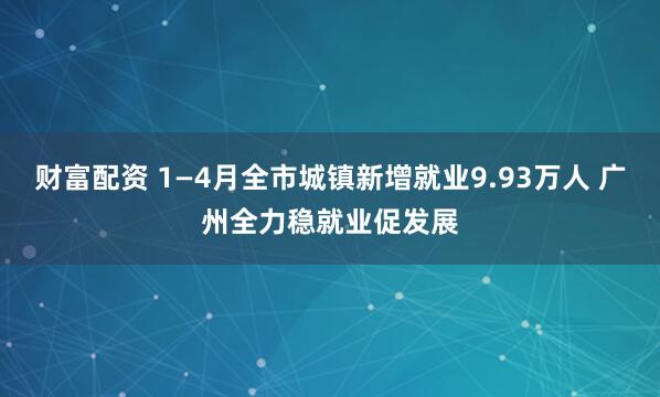 财富配资 1—4月全市城镇新增就业9.93万人 广州全力稳就业促发展