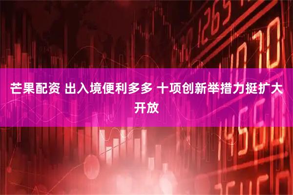 芒果配资 出入境便利多多 十项创新举措力挺扩大开放
