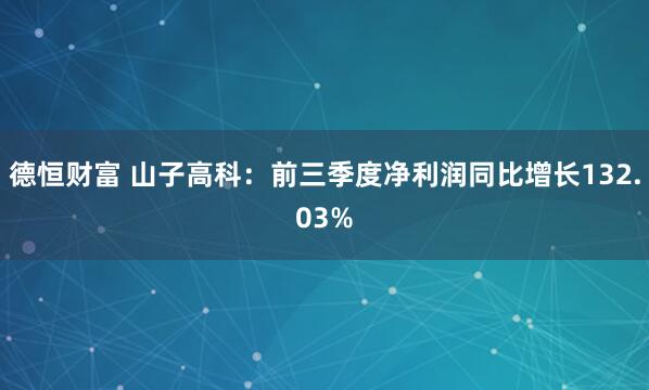 德恒财富 山子高科：前三季度净利润同比增长132.03%