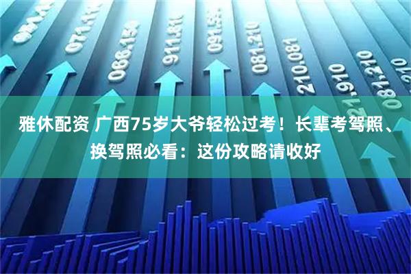 雅休配资 广西75岁大爷轻松过考！长辈考驾照、换驾照必看：这份攻略请收好