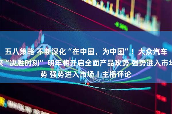 五八策略 不断深化“在中国，为中国”！大众汽车：在中国迎来“决胜时刻” 明年将开启全面产品攻势 强势进入市场丨主播评论