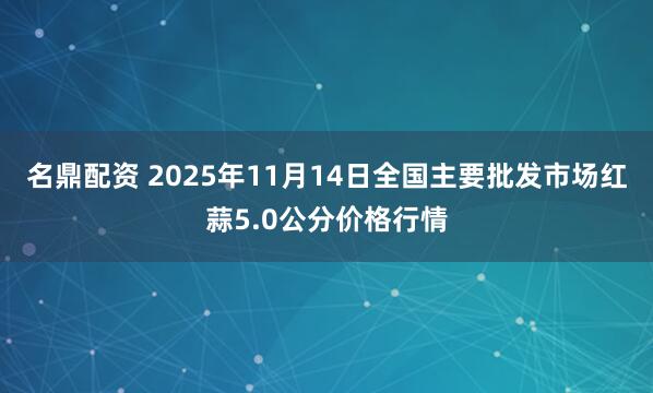 名鼎配资 2025年11月14日全国主要批发市场红蒜5.0公分价格行情