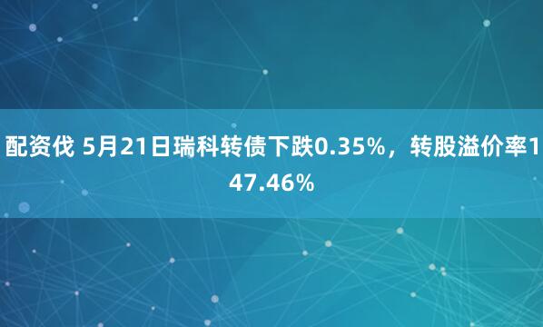 配资伐 5月21日瑞科转债下跌0.35%，转股溢价率147.46%