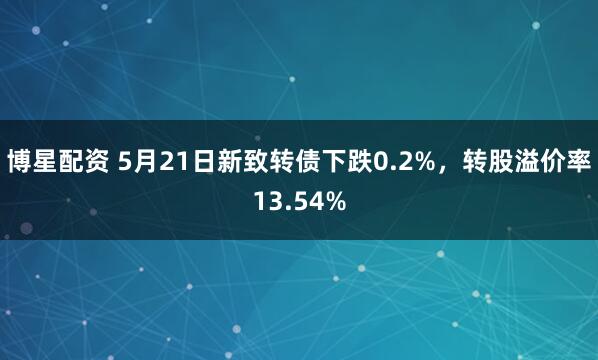 博星配资 5月21日新致转债下跌0.2%，转股溢价率13.54%