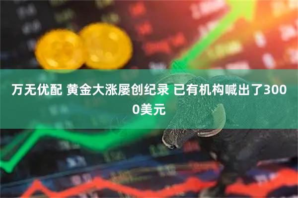 万无优配 黄金大涨屡创纪录 已有机构喊出了3000美元