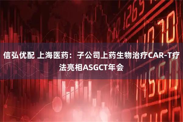 信弘优配 上海医药：子公司上药生物治疗CAR-T疗法亮相ASGCT年会