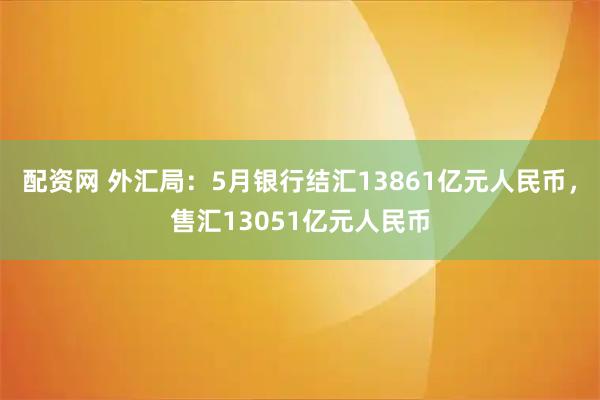 配资网 外汇局：5月银行结汇13861亿元人民币，售汇13051亿元人民币