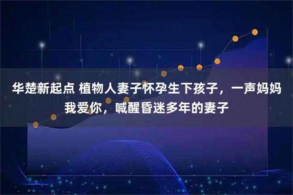 华楚新起点 植物人妻子怀孕生下孩子，一声妈妈我爱你，喊醒昏迷多年的妻子