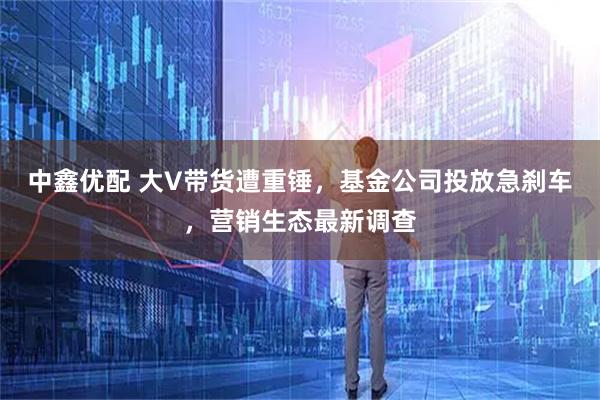 中鑫优配 大V带货遭重锤，基金公司投放急刹车，营销生态最新调查