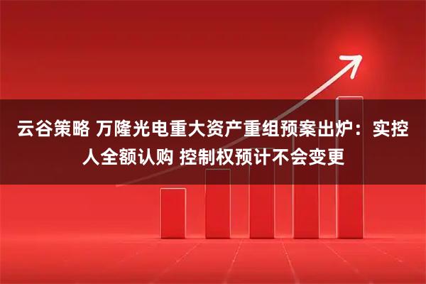 云谷策略 万隆光电重大资产重组预案出炉：实控人全额认购 控制权预计不会变更
