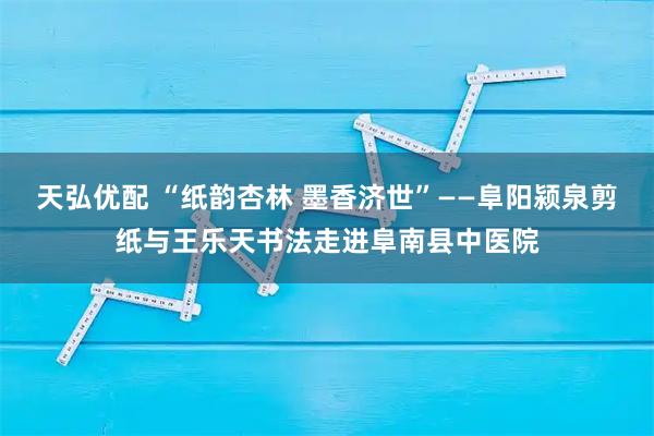 天弘优配 “纸韵杏林 墨香济世”——阜阳颍泉剪纸与王乐天书法走进阜南县中医院