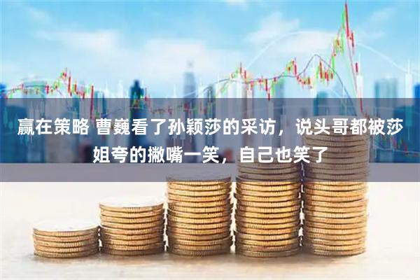 赢在策略 曹巍看了孙颖莎的采访，说头哥都被莎姐夸的撇嘴一笑，自己也笑了