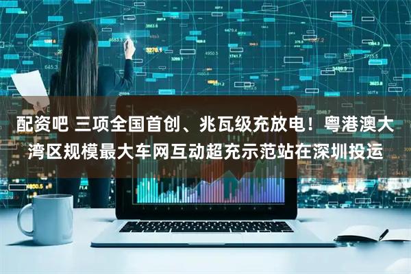 配资吧 三项全国首创、兆瓦级充放电！粤港澳大湾区规模最大车网互动超充示范站在深圳投运