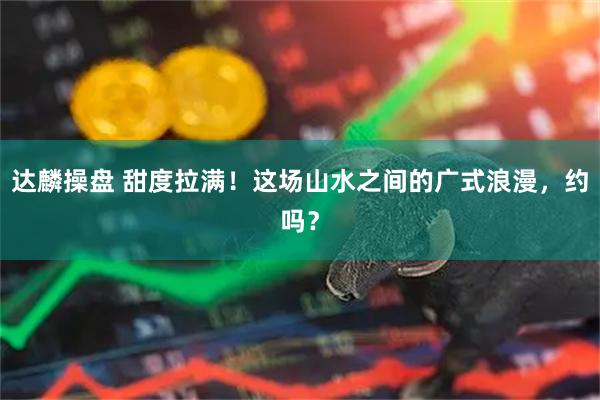 达麟操盘 甜度拉满！这场山水之间的广式浪漫，约吗？