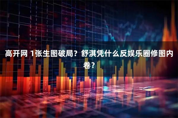 高开网 1张生图破局?舒淇凭什么反娱乐圈修图内卷?