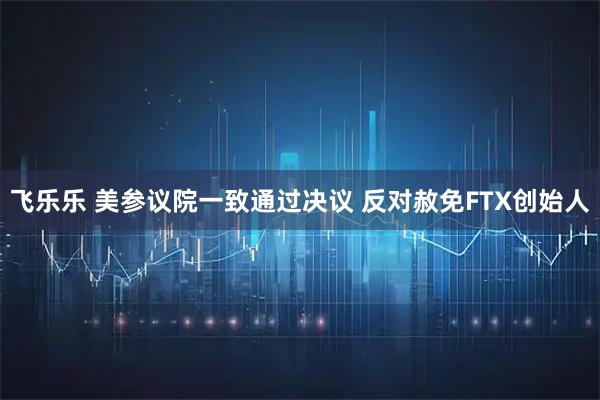 飞乐乐 美参议院一致通过决议 反对赦免FTX创始人