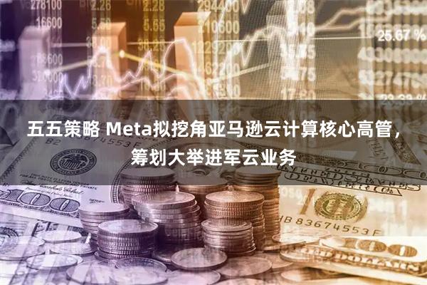 五五策略 Meta拟挖角亚马逊云计算核心高管,筹划大举进军云业务