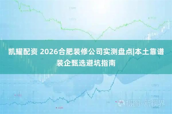 凯耀配资 2026合肥装修公司实测盘点|本土靠谱装企甄选避坑指南