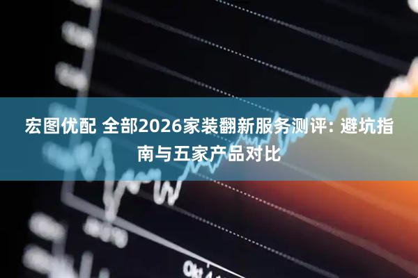 宏图优配 全部2026家装翻新服务测评: 避坑指南与五家产品对比